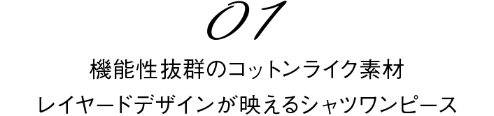 01 機能性抜群のコットンライク素材
レイヤードデザインが映えるシャツワンピース