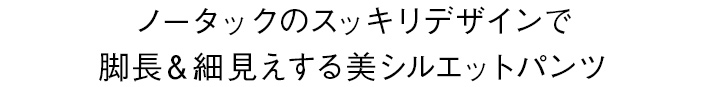 ノータックのスッキリデザインで脚長＆細見えする美シルエットパンツ
