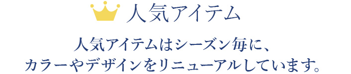 人気アイテム　人気アイテムはシーズン毎に、カラーやデザインをリニューアルしています。
