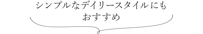 シンプルなデイリースタイルにも おすすめ