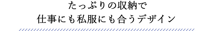 たっぷりの収納で 仕事にも私服にも合うデザイン