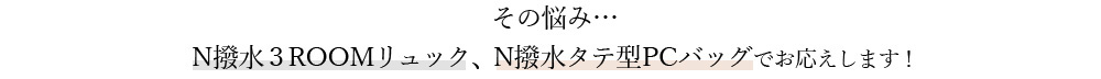 その悩み… N撥水３ROOMリュック、N撥水タテ型PCバッグでお応えします！ 