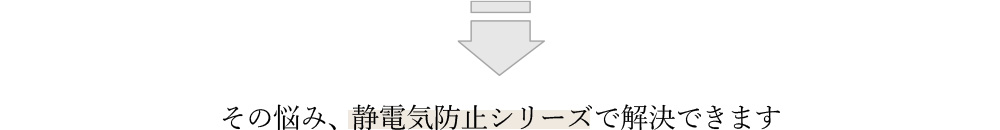 その悩み、静電気防止シリーズで解決できます 