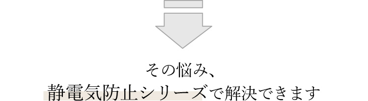 その悩み、静電気防止シリーズで解決できます 