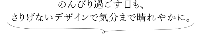 のんびり過ごす日も、 さりげないデザインで気分まで晴れやかに。 