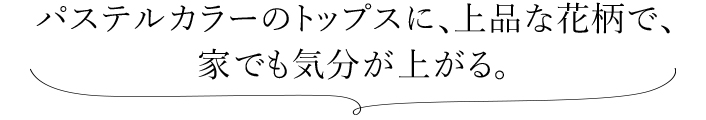パステルカラーのトップスに、上品な花柄で、 家でも気分が上がる。 