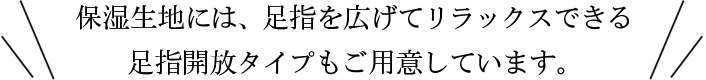 保湿生地には、足指を広げてリラックスできる 足指開放タイプもご用意しています。 