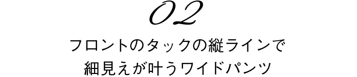 02　フロントのタックの縦ラインで細見えが叶うワイドパンツ
            