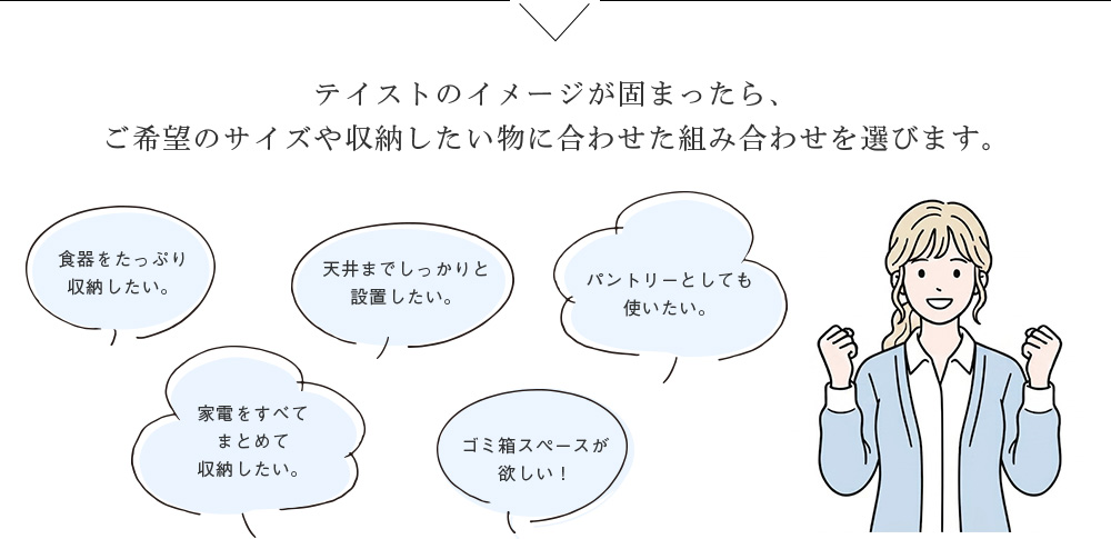 テイストのイメージが固まったら、 ご希望のサイズや収納したい物に合わせた組み合わせを選びます。